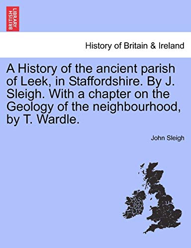 A History of the Ancient Parish of Leek, in Staffordshire. by J. Sleigh. with a Chapter on the Geology of the Neighbourhood, by T. Wardle.