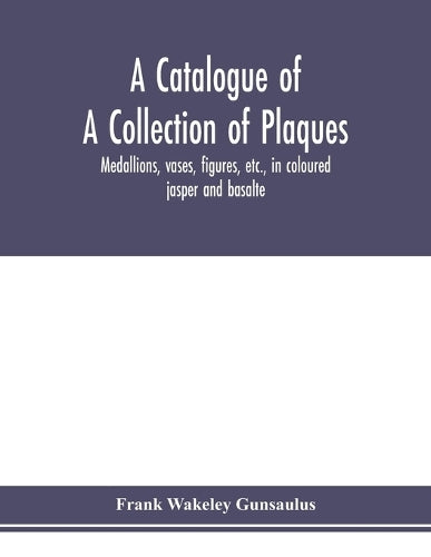 A catalogue of a collection of plaques, medallions, vases, figures, etc., in coloured jasper and basalte, produced by Josiah Wedgwood, F.R .S., at Etruria, in the county of Stafford, England, 1760-179