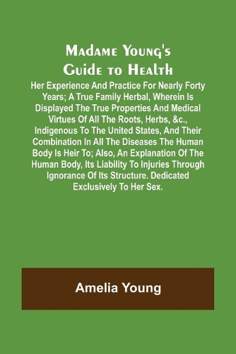 Madame Young's Guide to Health; Her experience and practice for nearly forty years; a true family herbal, wherein is displayed the true properties and medical virtues of all the roots, herbs, &c., ind