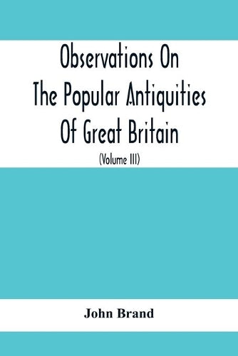 Observations On The Popular Antiquities Of Great Britain: Chiefly Illustrating The Origin Of Our Vulgar And Provincial Customs, Ceremonies And Superstitions (Volume Iii