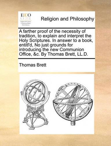 A Farther Proof of the Necessity of Tradition, to Explain and Interpret the Holy Scriptures. in Answer to a Book, Entitl'd, No Just Grounds for Introducing the New Communion Office, &C. by Thomas Bret