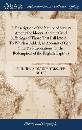 A Description of the Nature of Slavery Among the Moors. And the Cruel Sufferings of Those That Fall Into it; ... To Which is Added, an Account of Capt. Stuart's Negociations for the Redemption of the English Captives