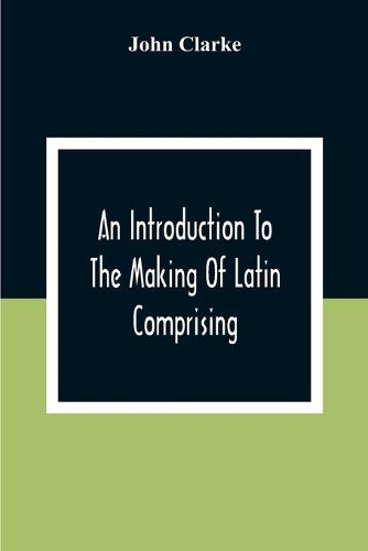An Introduction To The Making Of Latin Comprising, After An Easy Compendious Method, The Substance Of The Latin Syntax