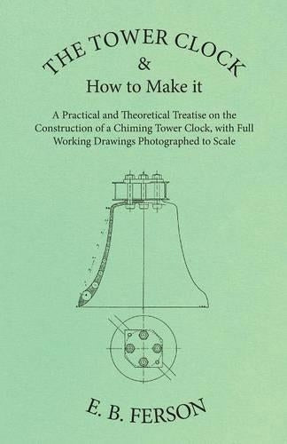 The Tower Clock and How to Make It - A Practical and Theoretical Treatise on the Construction of a Chiming Tower Clock, with Full Working Drawings Photographed to Scale