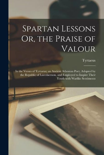 Spartan Lessons Or, the Praise of Valour; in the Verses of Tyrtaeus; an Ancient Athenian Poet, Adopted by the Republic of Lacedaemon, and Employed to Inspire Their Youth With Warlike Sentiments