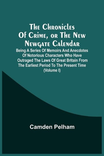 The Chronicles Of Crime, Or The New Newgate Calendar. Being A Series Of Memoirs And Anecdotes Of Notorious Characters Who Have Outraged The Laws Of ... Period To The Present Time (Volume I