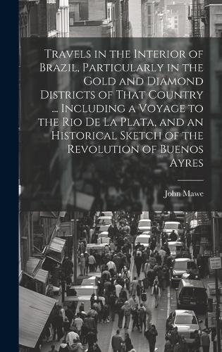 Travels in the Interior of Brazil, Particularly in the Gold and Diamond Districts of That Country ... Including a Voyage to the Rio De La Plata, and an Historical Sketch of the Revolution of Buenos Ay