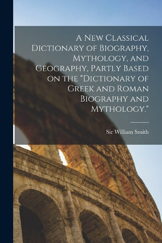 A new Classical Dictionary of Biography, Mythology, and Geography, Partly Based on the "Dictionary of Greek and Roman Biography and Mythology."