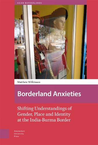 Borderland Anxieties: Shifting Understandings of Gender, Place and Identity at the India-Burma Border (Asian Borderlands