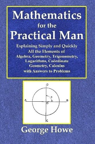 Mathematics for the Practical Man - Explaining Simply and Quickly All the Elements of Algebra, Geometry, Trigonometry, Logarithms, Coördinate Geometry, Calculus with Answers to Problems
