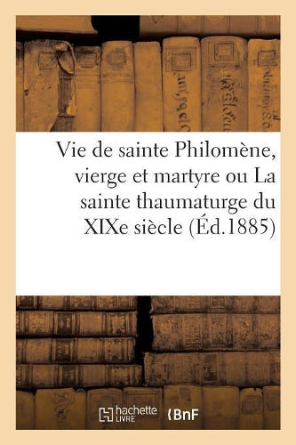 Vie de Sainte Philomène, Vierge Et Martyre Ou La Sainte Thaumaturge Du XIXe Siècle