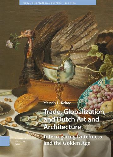 Trade, Globalization, and Dutch Art and Architecture: Interrogating Dutchness and the Golden Age (Visual and Material Culture, 1300-1700