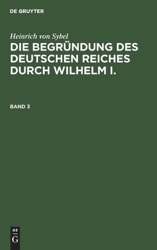 Heinrich von Sybel: Die Begründung des Deutschen Reiches durch Wilhelm I.. Band 3 (Die Begründung Des Deutschen Reiches Durch Wilhelm I, 3) (German Edition