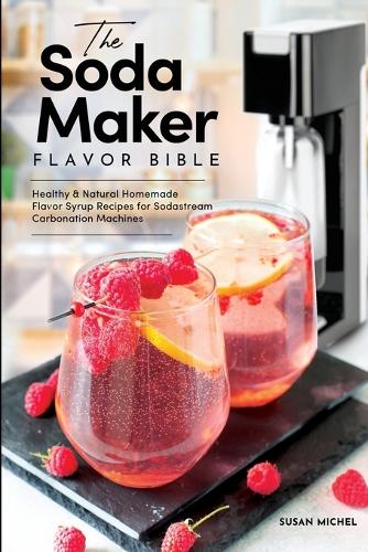 The Soda Maker Flavor Bible: Healthy and Natural Homemade Flavor Syrup Recipes for Sodastream Carbonation Machines (Sodastream Flavor, Soda Machine (Book 1