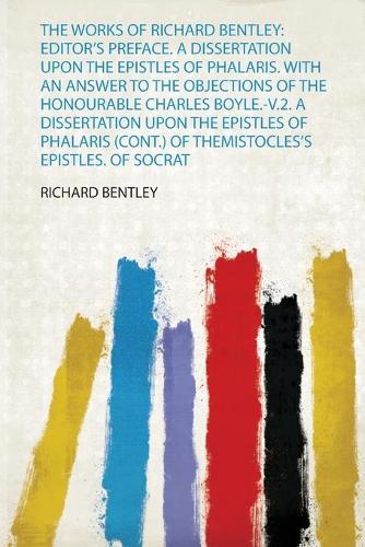The Works of Richard Bentley: Editor's Preface. a Dissertation Upon the Epistles of Phalaris. With an Answer to the Objections of the Honourable Charles Boyle.-V.2. a Dissertation Upon the Epistles of Phalaris (Cont.) of Themistocles's Epistles. of Socrat