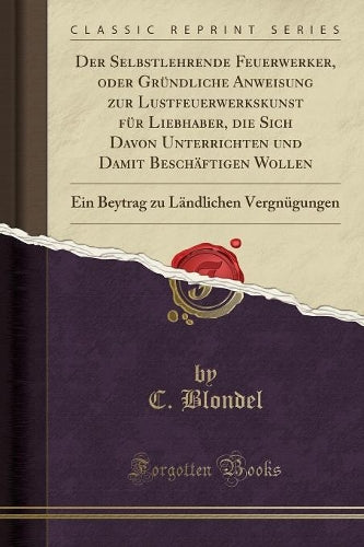 Der Selbstlehrende Feuerwerker, Oder Gründliche Anweisung Zur Lustfeuerwerkskunst Für Liebhaber, Die Sich Davon Unterrichten Und Damit Beschäftigen Wollen