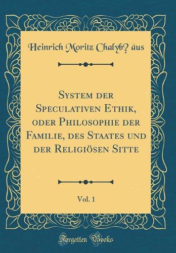 System Der Speculativen Ethik, Oder Philosophie Der Familie, Des Staates Und Der Religiösen Sitte, Vol. 1 (Classic Reprint)