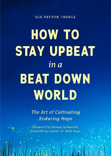 How to Stay Upbeat in a Beat Down World: The Art of Cultivating Enduring Hope (Practices for Enjoying Life, Meaningful Advice for Positive Change, Rediscovering Peace of Mind