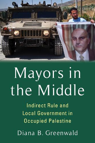 Mayors in the Middle: Indirect Rule and Local Government in Occupied Palestine (Columbia Studies in Middle East Politics