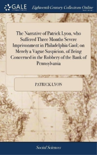 The Narrative of Patrick Lyon, who Suffered Three Months Severe Imprisonment in Philadelphia Gaol; on Merely a Vague Suspicion, of Being Concerned in the Robbery of the Bank of Pennsylvania