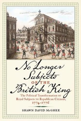 No Longer Subjects of the British King: The Political Transformation of Royal Subjects to Republican Citizens, 1774–1776 (Journal of the American Revolution Books