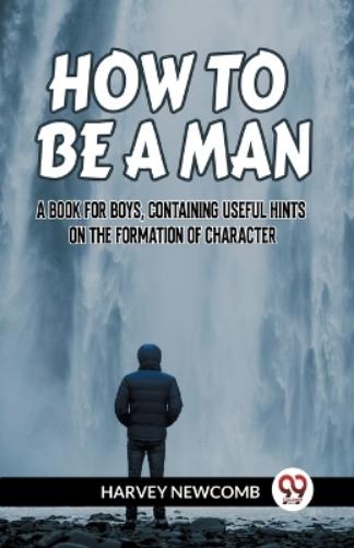 HOW TO BE A MAN:A BOOK FOR BOYS, CONTAINING USEFUL HINTS ON THE FORMATION OF CHARACTER (Edition2023)