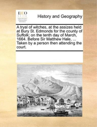 A Tryal of Witches, at the Assizes Held at Bury St. Edmonds for the County of Suffolk; On the Tenth Day of March, 1664. Before Sir Matthew Hale, ... Taken by a Person Then Attending the Court.