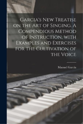 Garcia's New Treatise on the Art of Singing. A Compendious Method of Instruction, With Examples and Exercises for the Cultivation of the Voice