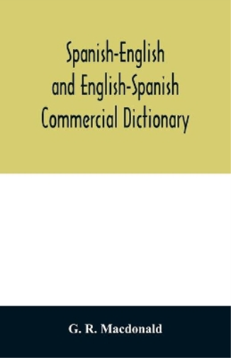 Spanish-English and English-Spanish commercial dictionary of the words and terms used in commercial correspondence which are not given in the dictionaries in ordinary use; compound phrases, idiomatic and technical expressions, etc