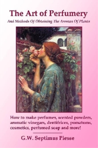 The Art of Perfumery and Methods of Obtaining the Aromas of Plants: How to Make Perfumes, Scented Powders, Aromatic Vinegars, Dentifrices, Pomatums, Cosmetics, Perfumed Soap and More!