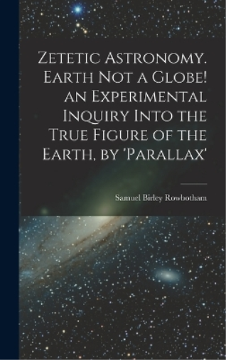 Zetetic Astronomy. Earth Not a Globe! an Experimental Inquiry Into the True Figure of the Earth, by 'parallax'