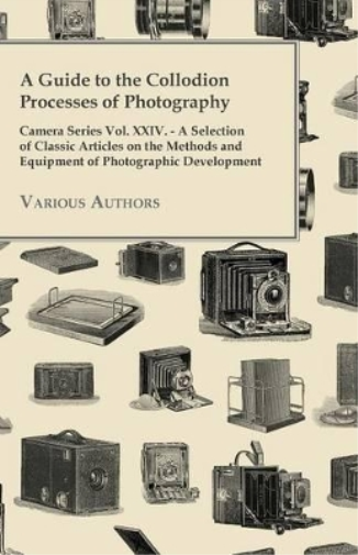 A Guide to the Collodion Processes of Photography - Camera Series Vol. XXIV. - A Selection of Classic Articles on the Methods and Equipment of Photographic Development