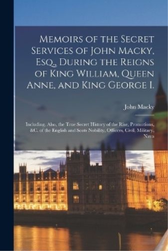 Memoirs of the Secret Services of John Macky, Esq., During the Reigns of King William, Queen Anne, and King George I.