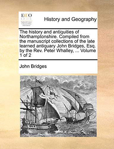 The history and antiquities of Northamptonshire. Compiled from the manuscript collections of the late learned antiquary John Bridges, Esq. by the Rev. Peter Whalley, ... Volume 1 of 2
