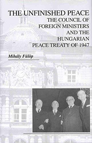 The Unfinished Peace: The Council of Foreign Ministers and the Hungarian Peace Treaty of 1947 (East European Monograph