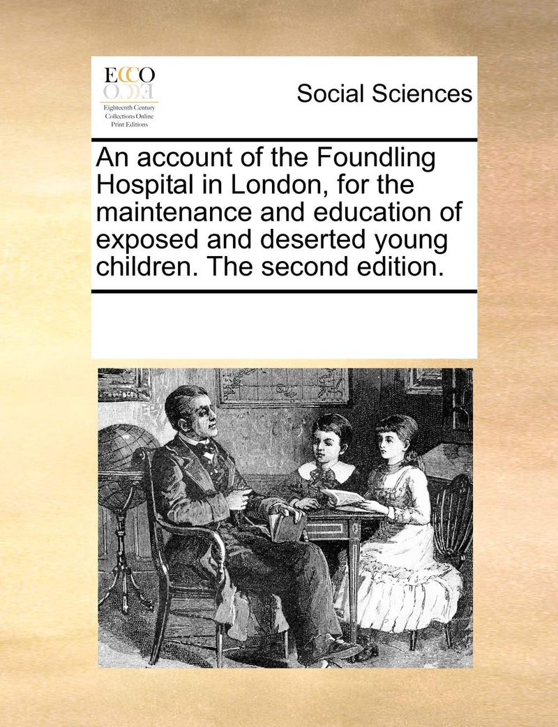 An Account of the Foundling Hospital in London, for the Maintenance and Education of Exposed and Deserted Young Children. the Second Edition.