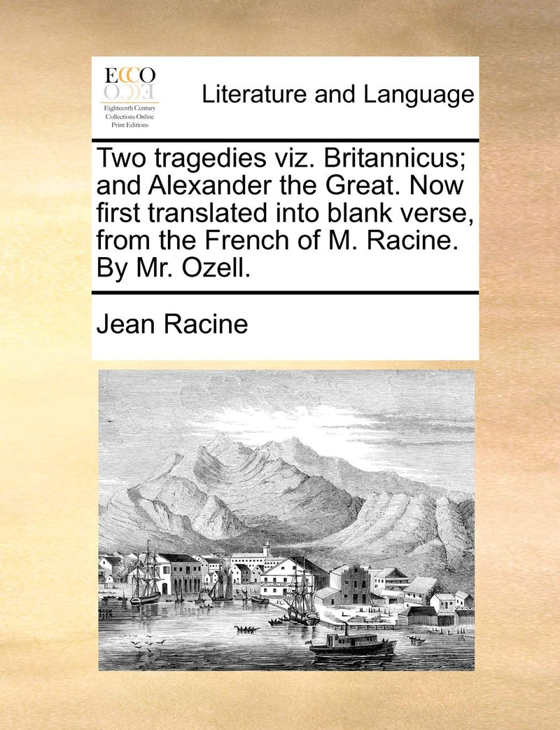 Two Tragedies Viz. Britannicus; And Alexander the Great. Now First Translated Into Blank Verse, from the French of M. Racine. by Mr. Ozell.