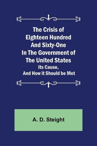 The Crisis of Eighteen Hundred and Sixty-One In The Government of The United States; Its Cause, and How it Should be Met
