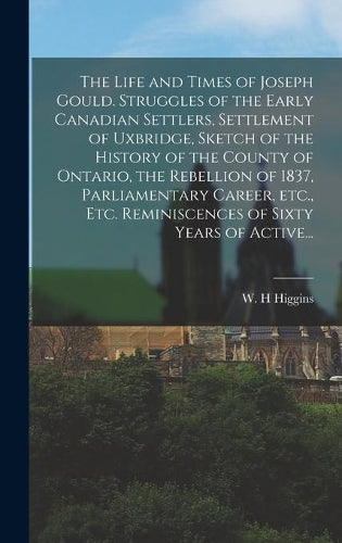 The Life and Times of Joseph Gould. Struggles of the Early Canadian Settlers, Settlement of Uxbridge, Sketch of the History of the County of Ontario, the Rebellion of 1837, Parliamentary Career, Etc., Etc. Reminiscences of Sixty Years of Active...