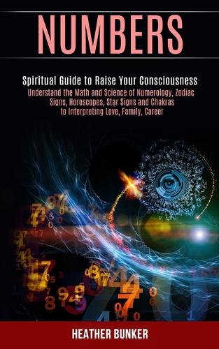 Numbers: Understand the Math and Science of Numerology, Zodiac Signs, Horoscopes, Star Signs and Chakras to Interpreting Love, Family, Career (Spiritual Guide to Raise Your Consciousness