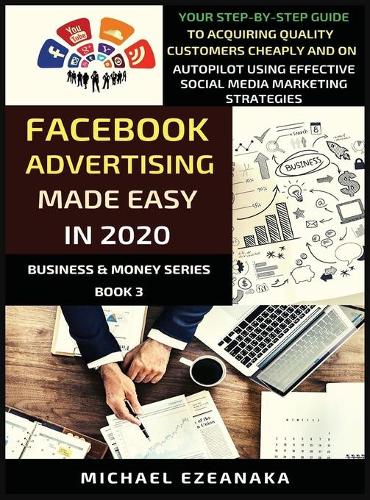 Facebook Advertising Made Easy In 2020: Your Step-By-Step Guide To Acquiring Quality Customers Cheaply And On Autopilot Using Effective Social Media Marketing Strategies (3) (Business & Money