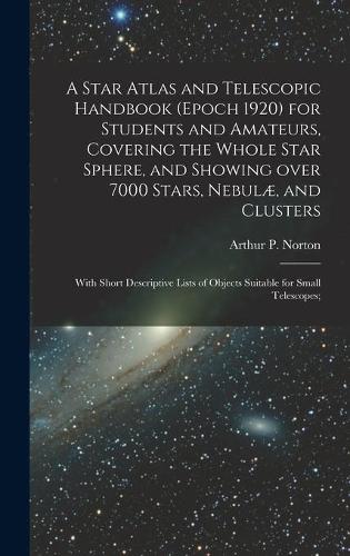 A Star Atlas and Telescopic Handbook (epoch 1920) for Students and Amateurs, Covering the Whole Star Sphere, and Showing Over 7000 Stars, Nebulæ, and Clusters; With Short Descriptive Lists of Objects