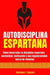 Autodisciplina Espartana - Cómo Desarrollar La Disciplina Espartana, Mentalidad, Motivación Y Una Inquebrantable Fuerza de Voluntad