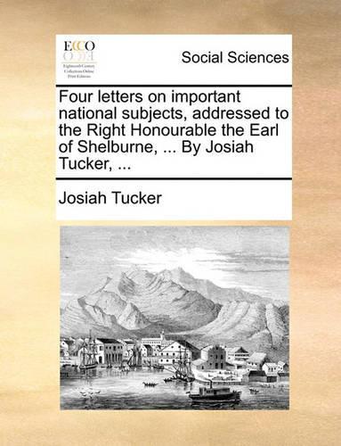 Four Letters on Important National Subjects, Addressed to the Right Honourable the Earl of Shelburne, ... by Josiah Tucker, ...