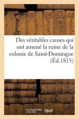 Des véritables causes qui ont amené la ruine de la colonie de Saint-Domingue, des moyens certains: D'En Reprendre Possession Et d'y Vivre Paisiblement ... de Nouveaux Troubles Politiques (Histoire