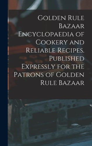 Golden Rule Bazaar Encyclopaedia of Cookery and Reliable Recipes: Published Expressly for the Patrons of Golden Rule Bazaar (1892