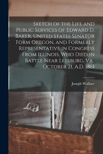 Sketch of the Life and Public Services of Edward D. Baker, United States Senator Form Oregon, and Formerly Representative in Congress From Illinois, Who Died in Battle Near Leesburg, Va., October 21,