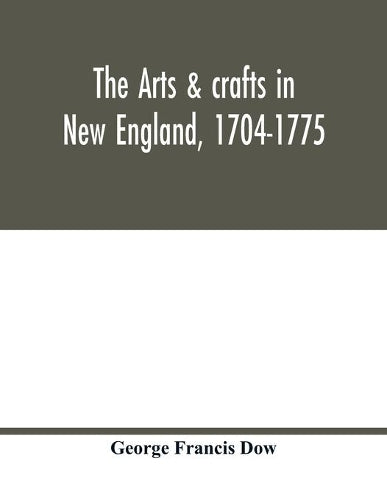 The arts & crafts in New England, 1704-1775; gleanings from Boston newspapers relating to painting, engraving, silversmiths, pewterers, clockmakers, furniture, pottery, old houses, costume, trades and