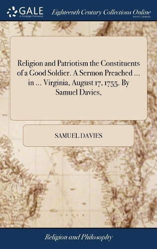 Religion and Patriotism the Constituents of a Good Soldier. A Sermon Preached ... in ... Virginia, August 17, 1755. By Samuel Davies