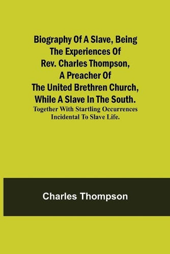 Biography Of A Slave, Being The Experiences Of Rev. Charles Thompson, A Preacher Of The United Brethren Church, While A Slave In The South.; Together With Startling Occurrences Incidental To Slave Lif